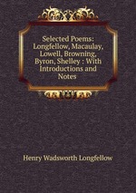 Selected Poems: Longfellow, Macaulay, Lowell, Browning, Byron, Shelley : With Introductions and Notes