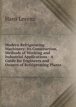 Modern Refrigerating Machinery: Its Construction, Methods of Working and Industrial Applications : A Guide for Engineers and Owners of Refrigerating Plants