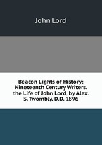 Beacon Lights of History: Nineteenth Century Writers. the Life of John Lord, by Alex. S. Twombly, D.D. 1896