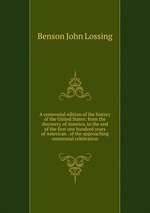 A centennial edition of the history of the United States: from the discovery of America, to the end of the first one hundred years of American . of the approaching centennial celebration