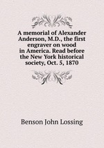 A memorial of Alexander Anderson, M.D., the first engraver on wood in America. Read before the New York historical society, Oct. 5, 1870