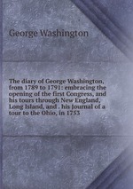 The diary of George Washington, from 1789 to 1791: embracing the opening of the first Congress, and his tours through New England, Long Island, and . his Journal of a tour to the Ohio, in 1753
