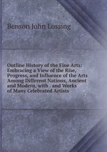 Outline History of the Fine Arts: Embracing a View of the Rise, Progress, and Influence of the Arts Among Different Nations, Ancient and Modern, with . and Works of Many Celebrated Artists