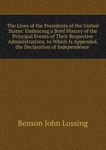 The Lives of the Presidents of the United States: Embracing a Brief History of the Principal Events of Their Respective Administrations. to Which Is Appended, the Declaration of Independence