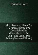 Mikrokosmus; Ideen Zur Naturgeschichte Und Geschichte Der Menschheit: B. Der Leip.  Die Seele.  Das Leben (German Edition)