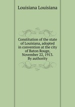 Constitution of the state of Louisiana, adopted in convention at the city of Baton Rouge, November 22, 1913. By authority