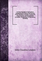 An Encyclopdia of Agriculture: Comprising the Theory and Practice of the Valuation, Transfer, Laying Out, Improvement, and Management of Landed . Productions of Agriculture, Including