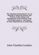 The Suburban Horticulturist: Or, an Attempt to Teach the Science and Practice of the Culture and Management of the Kitchen, Fruit, & Forcing Garden to . Or Practice in These Departments of Gardening