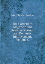 The Gardener`s Magazine and Register of Rural and Domestic Improvement, Volume 5