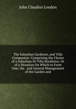 The Suburban Gardener, and Villa Companion: Comprising the Choice of a Suburban Or Villa Residence, Or of a Situation On Which to Form One; the . and General Management of the Garden and