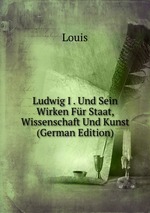 Ludwig I . Und Sein Wirken Fr Staat, Wissenschaft Und Kunst (German Edition)