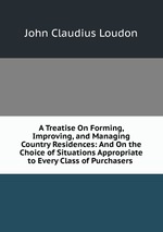 A Treatise On Forming, Improving, and Managing Country Residences: And On the Choice of Situations Appropriate to Every Class of Purchasers