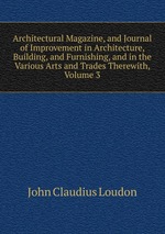 Architectural Magazine, and Journal of Improvement in Architecture, Building, and Furnishing, and in the Various Arts and Trades Therewith, Volume 3