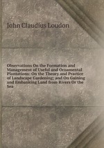 Observations On the Formation and Management of Useful and Ornamental Plantations: On the Theory and Practice of Landscape Gardening; and On Gaining and Embanking Land from Rivers Or the Sea