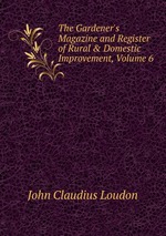 The Gardener`s Magazine and Register of Rural & Domestic Improvement, Volume 6