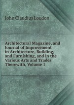 Architectural Magazine, and Journal of Improvement in Architecture, Building, and Furnishing, and in the Various Arts and Trades Therewith, Volume 1