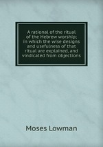 A rational of the ritual of the Hebrew worship; in which the wise designs and usefulness of that ritual are explained, and vindicated from objections