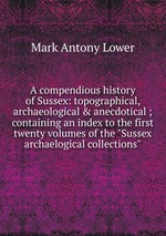 A compendious history of Sussex: topographical, archaeological & anecdotical ; containing an index to the first twenty volumes of the "Sussex archaelogical collections"