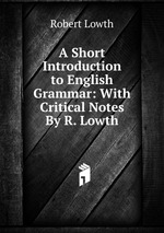 A Short Introduction to English Grammar: With Critical Notes By R. Lowth