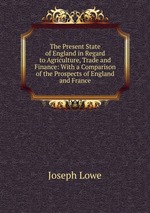 The Present State of England in Regard to Agriculture, Trade and Finance: With a Comparison of the Prospects of England and France