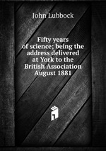 Fifty years of science; being the address delivered at York to the British Association August 1881