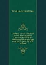 Lucretius on life and death, in the metre of Omar Khayym; to which are appended parallel passages from the original; by W.H. Mallock