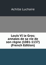Louis VI le Gros; annales de sa vie de son rgne (1081-1137) (French Edition)