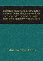 Lucretius on life and death, in the metre of Omar Khayyam to which are appended parallel passages from the original by W.H. Mallock