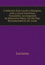 A Selection from Lucian`s Dialogues, with a Literal Interlinear Translation, Accompanied by Illustrative Notes: On the Plan Recommended by Mr. Locke
