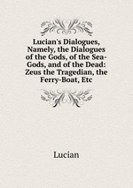 Lucian`s Dialogues, Namely, the Dialogues of the Gods, of the Sea-Gods, and of the Dead: Zeus the Tragedian, the Ferry-Boat, Etc