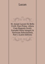 M. Anni Lucani De Bello Civili: Pars Prima -Altera Cum Hugonis Grotii, Farnabii Notis Integris & Variorum Selectissimis, Part 2 (Latin Edition)