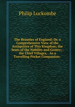 The Beauties of England: Or, a Comprehensive View of the Antiquities of This Kingdom; the Seats of the Nobility and Gentry; . the Chief Villages, . As a Travelling Pocket Companion: