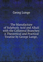 The Manufacture of Sulphuric Acid and Alkali with the Collateral Branches: A Theoretical and Practical Treatise by George Lunge,