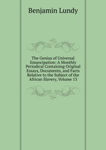The Genius of Universal Emancipation: A Monthly Periodical Containing Original Essays, Documents, and Facts Relative to the Subject of the African Slavery, Volume 13
