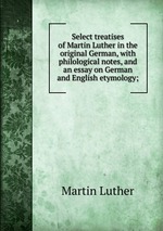 Select treatises of Martin Luther in the original German, with philological notes, and an essay on German and English etymology;