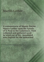 A commentarie of Master Doctor Martin Luther vpon the Epistle of S. Paul to the Galathians. First collected and gathered word by word out of his . translated into English for the unlearned