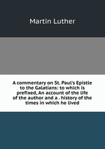 A commentary on St. Paul`s Epistle to the Galatians: to which is prefixed, An account of the life of the author and a . history of the times in which he lived