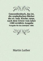 Concordienbuch, das ist, die symbolischen Bcher der ev. luth. Kirche; neue, nach dem Urtext vom Jahre 1580 revidirte Ausgabe.. Festgabe fr das Jubeljahr 1880