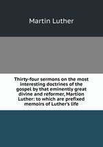 Thirty-four sermons on the most interesting doctrines of the gospel by that eminently great divine and reformer, Martion Luther: to which are prefixed memoirs of Luther`s life