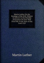Martin Luther On the Bondage of the Will: Written in Answer to the Diatribe of Erasmus On Free-Will. First Pub. in the Year of Our Lord 1525