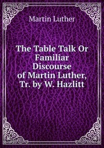 The Table Talk Or Familiar Discourse of Martin Luther, Tr. by W. Hazlitt