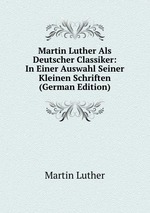 Martin Luther Als Deutscher Classiker: In Einer Auswahl Seiner Kleinen Schriften (German Edition)