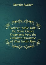 Luther`s Table Talk: Or, Some Choice Fragments from the Familiar Discourse of That Godly Man