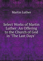 Select Works of Martin Luther: An Offering to the Church of God in "The Last Days"