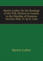 Martin Luther On the Bondage of the Will, Written in Answer to the Diatribe of Erasmus On Free-Will, Tr. by H. Cole