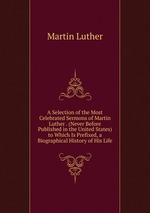 A Selection of the Most Celebrated Sermons of Martin Luther . (Never Before Published in the United States) to Which Is Prefixed, a Biographical History of His Life