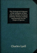 The Geological Evidences of the Antiquity of Man with an Outline of Glacial and Post-Tertiary Geology and Remarks On the Origin of Species