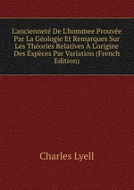 L`anciennet De L`hommee Prouve Par La Gologie Et Remarques Sur Les Thories Relatives  L`origine Des Espces Par Variation (French Edition)