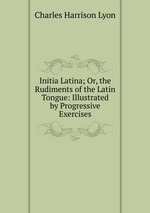 Initia Latina; Or, the Rudiments of the Latin Tongue: Illustrated by Progressive Exercises
