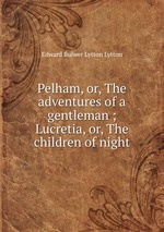 Pelham, or, The adventures of a gentleman ; Lucretia, or, The children of night